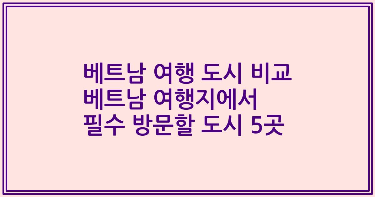 베트남 여행 도시 비교 베트남 여행지에서 필수 방문할 도시 5곳