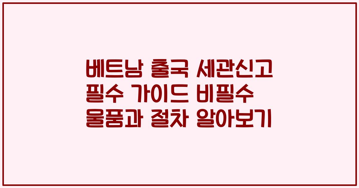 베트남 출국 세관신고 필수 가이드 비필수 물품과 절차 알아보기