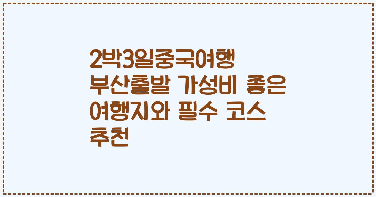 2박3일중국여행 부산출발 가성비 좋은 여행지와 필수 코스 추천